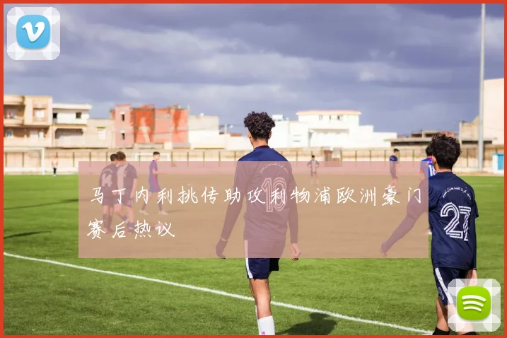 马丁内利挑传助攻利物浦欧洲豪门赛后热议