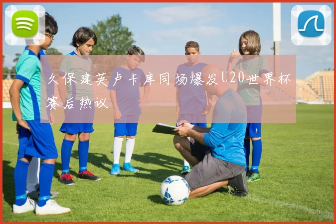 久保建英卢卡库同场爆发U20世界杯赛后热议