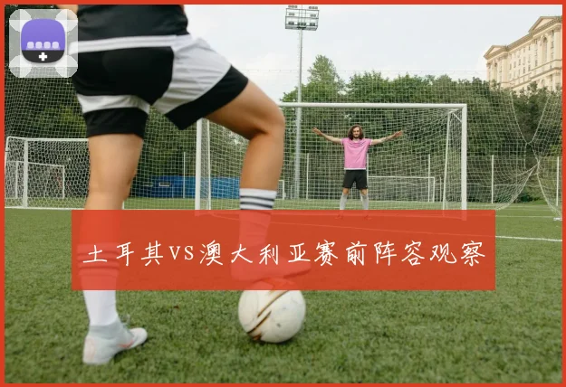 土耳其vs澳大利亚赛前阵容观察