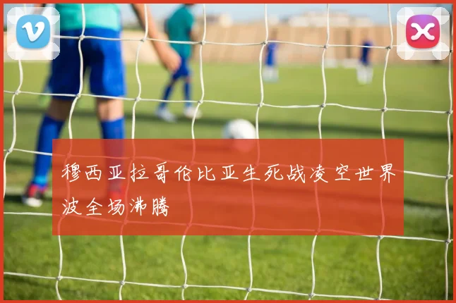 穆西亚拉哥伦比亚生死战凌空世界波全场沸腾