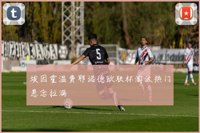 埃因霍温费耶诺德欧联杯淘汰热门悬念拉满