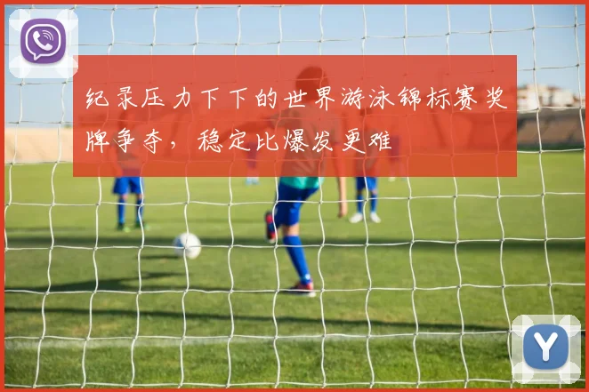 纪录压力下下的世界游泳锦标赛奖牌争夺，稳定比爆发更难