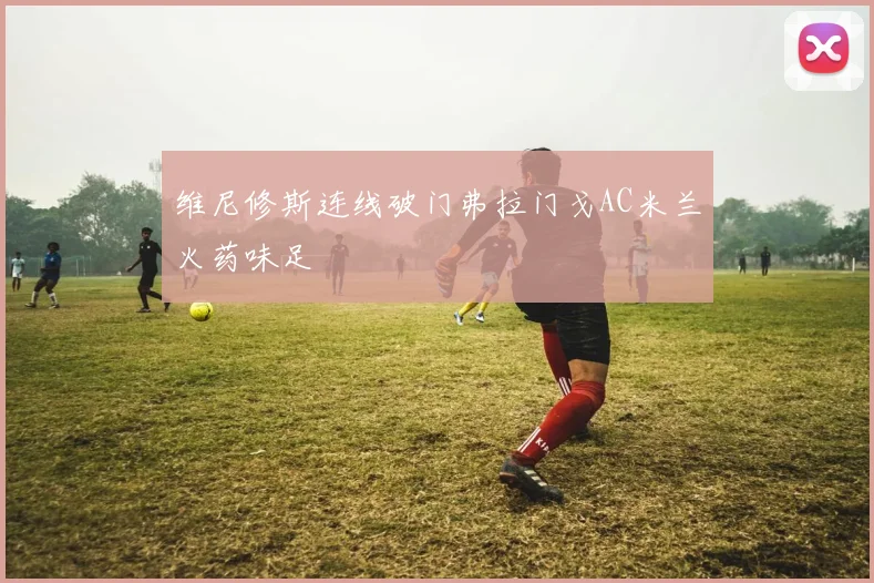 维尼修斯连线破门弗拉门戈AC米兰火药味足