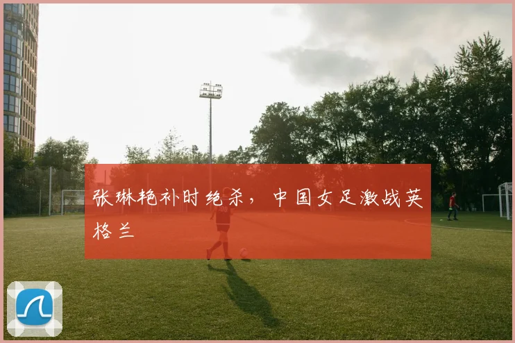 张琳艳补时绝杀，中国女足激战英格兰