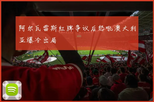阿尔瓦雷斯红牌争议后怒吼澳大利亚爆冷出局