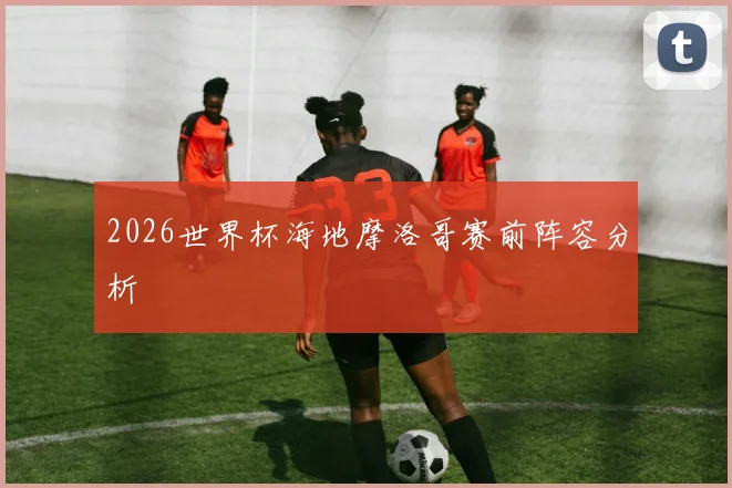 2026世界杯海地摩洛哥赛前阵容分析