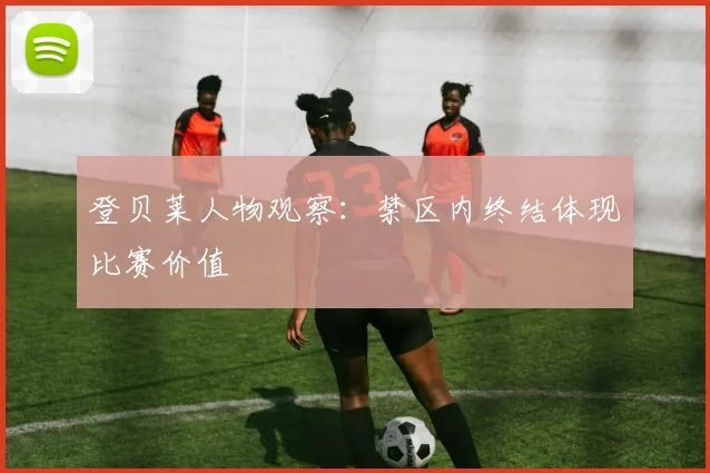 登贝莱人物观察：禁区内终结体现比赛价值