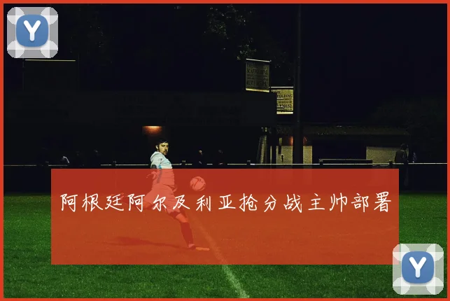 阿根廷阿尔及利亚抢分战主帅部署