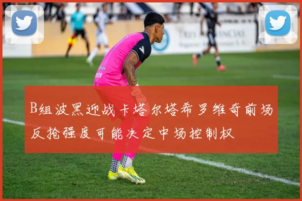 B组波黑迎战卡塔尔塔希罗维奇前场反抢强度可能决定中场控制权