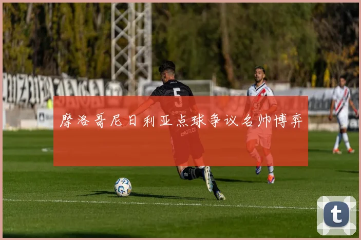 摩洛哥尼日利亚点球争议名帅博弈