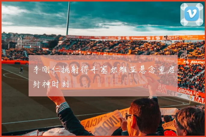 李刚仁挑射得手塞尔维亚悬念重启封神时刻