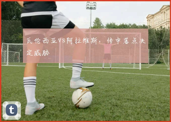 瓦伦西亚vs阿拉维斯，传中落点决定威胁