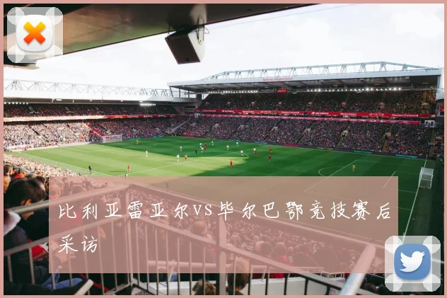 比利亚雷亚尔vs毕尔巴鄂竞技赛后采访