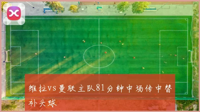 维拉vs曼联主队81分钟中场传中替补头球